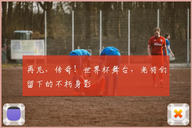 再见,传奇!世界杯舞台,老将们留下的不朽身影
