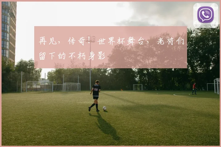 再见,传奇!世界杯舞台,老将们留下的不朽身影