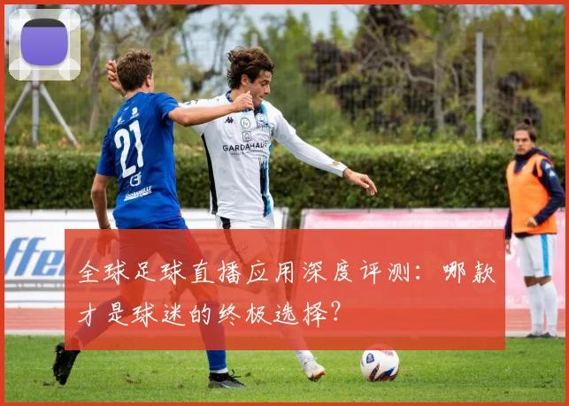 全球足球直播应用深度评测：哪款才是球迷的终极选择？