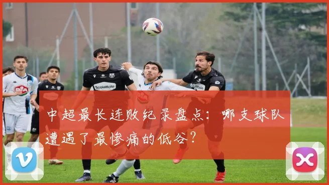 中超最长连败纪录盘点：哪支球队遭遇了最惨痛的低谷？