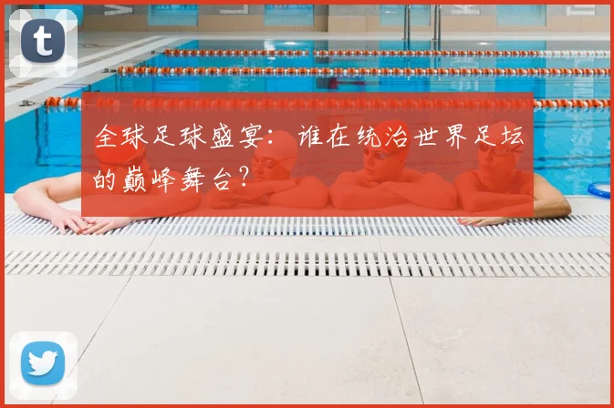 全球足球盛宴：谁在统治世界足坛的巅峰舞台？